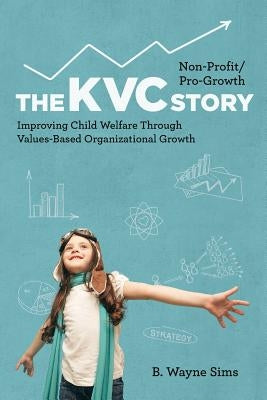 Non-Profit/Pro-Growth -- The KVC Story: Improving Child Welfare Through Values-Based Organizational Growth by Sims, B. Wayne