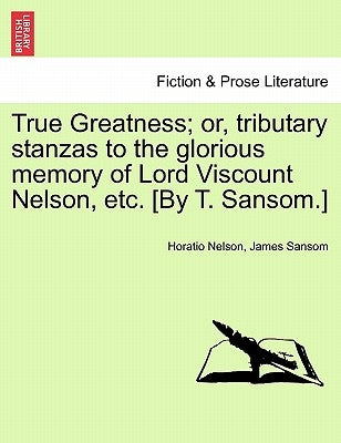 True Greatness; Or, Tributary Stanzas to the Glorious Memory of Lord Viscount Nelson, Etc. [By T. Sansom.] by Nelson, Horatio, Nelson
