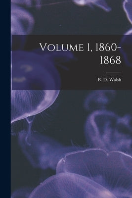 Volume 1, 1860-1868 by Walsh, B. D. (Benjamin Dann) 1808-1869