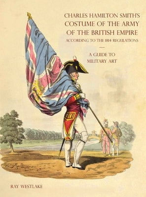 A GUIDE TO MILITARY ART - Charles Hamilton Smith's Costume of the Army of the British Empire: According to the 1814 regulations by Westlake, Ray