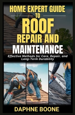 Home Expert Guide To Roof Repair And Maintenance: Effective Methods for Care, Repair, and Long-Term Durability by Boone, Daphne