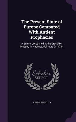 The Present State of Europe Compared With Antient Prophecies: A Sermon, Preached at the Gravel Pit Meeting in Hackney, February 28, 1794 by Priestley, Joseph