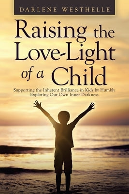 Raising the Love-Light of a Child: Supporting the Inherent Brilliance in Kids by Humbly Exploring Our Own Inner Darkness by Westhelle, Darlene