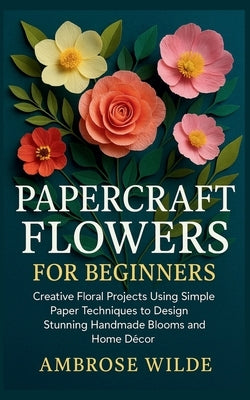 Papercraft Flowers for Beginners: Creative Floral Projects Using Simple Paper Techniques to Design Stunning Handmade Blooms and Home Décor by Wilde, Ambrose