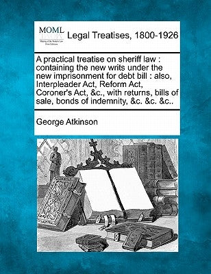 A practical treatise on sheriff law: containing the new writs under the new imprisonment for debt bill: also, Interpleader Act, Reform Act, Coroner's by Atkinson, George