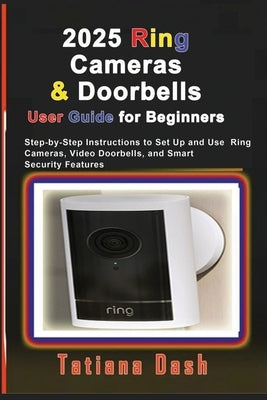 2025 Ring Cameras & Doorbells User Guide for Beginners: Step-by-Step Instructions to Set Up and Use Ring Cameras, Video Doorbells, and Smart Security by Dash, Tatiana