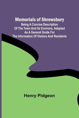 Memorials of Shrewsbury; Being a concise description of the town and its environs, adapted as a general guide for the information of visitors and resi by Pidgeon, Henry