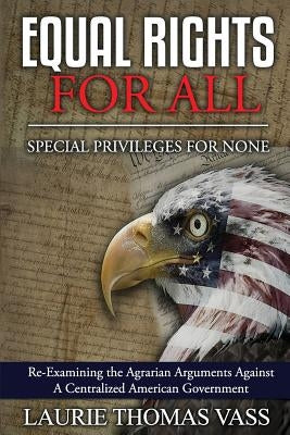 Equal Rights For All. Special Privileges For None.: Re-Examining the Agrarian Arguments Against A Centralized American Government by Vass, Laurie Thomas