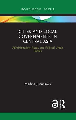 Cities and Local Governments in Central Asia: Administrative, Fiscal, and Political Urban Battles by Junussova, Madina