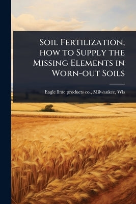 Soil Fertilization, how to Supply the Missing Elements in Worn-out Soils by Eagle Lime Products Co, Milwaukee W.