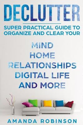 Declutter: SUPER Practical Guide to Organize and Clear Your: Mind, Home, Relationships, Digital Life And More by Robinson, Amanda