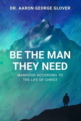 Be The Man They Need: Manhood According to the Life of Christ by Glover, Aaron