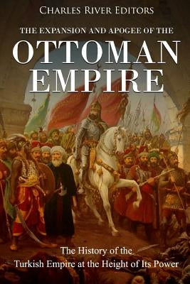 The Expansion and Apogee of the Ottoman Empire: The History of the Turkish Empire at the Height of Its Power by Charles River