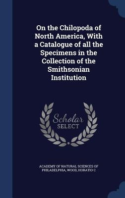 On the Chilopoda of North America, With a Catalogue of all the Specimens in the Collection of the Smithsonian Institution by Academy of Natural Sciences of Philadelp