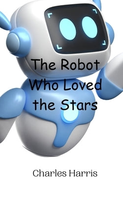 The Robot Who Loved the Stars by Harris, Charles