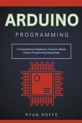Arduino Programming: A Comprehensive Beginner's Tutorial to Master Arduino Programming Sequentially by Roffe, Ryan