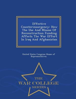 Effective Counterinsurgency: How the Use and Misuse of Reconstruction Funding Affects the War Effort in Iraq and Afghanistan - War College Series by United States Congress House of Represen