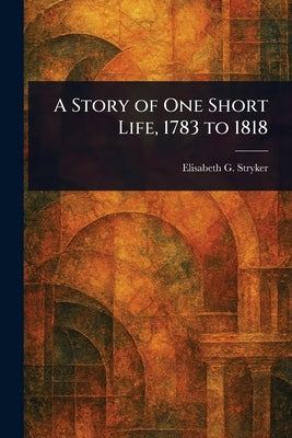 A Story of One Short Life, 1783 to 1818 by Stryker, Elisabeth G.