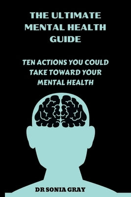 The Ultimate Mental Health Guide: Ten Actions You Could Take Toward Your Mental Health by Gray, Sonia