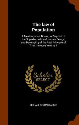 The law of Population: A Treatise, in six Books; in Disproof of the Superfecundity of Human Beings, and Developing of the Real Principle of T by Sadler, Michael Thomas
