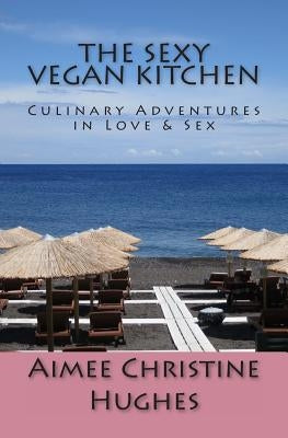 The Sexy Vegan Kitchen: Culinary Adventures In Love & Sex by Hughes, Aimee Christine