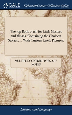 The top Book of all, for Little Masters and Misses. Containing the Choicest Stories, ... With Curious Lively Pictures, by Multiple Contributors