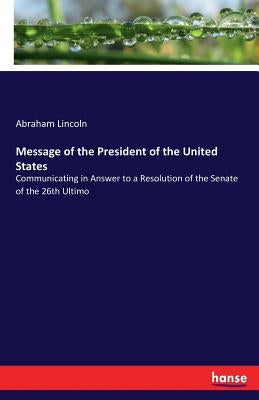 Message of the President of the United States: Communicating in Answer to a Resolution of the Senate of the 26th Ultimo by Lincoln, Abraham