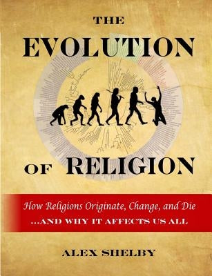 The Evolution of Religion: How Religions Originate, Change, and Die by Shelby, Alex
