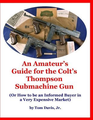 An Amateur's Guide for the Colt's Thompson Submachine Gun: (Or How to be an Informed Buyer in a Very Expensive Market) by Davis, Tom, Jr.