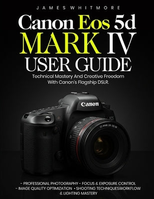 Canon EOS 5D Mark IV User Guide: Technical Mastery and Creative Freedom with Canon's Flagship DSLR by Whitmore, James