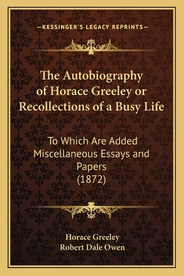 The Autobiography of Horace Greeley or Recollections of a Busy Life: To Which Are Added Miscellaneous Essays and Papers (1872) by Greeley, Horace