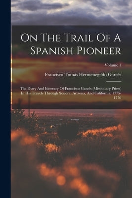 On The Trail Of A Spanish Pioneer: The Diary And Itinerary Of Francisco Garcés (missionary Priest) In His Travels Through Sonora, Arizona, And Califor by Francisco Tomás Hermenegildo Garcés