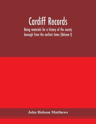 Cardiff records; being materials for a history of the county borough from the earliest times (Volume I) by Hobson Matthews, John