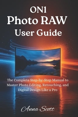 ON1 Photo RAW User Guide: The Complete Step-by-Step Manual to Master Photo Editing, Retouching, and Digital Design Like a Pro by Scott, Anna