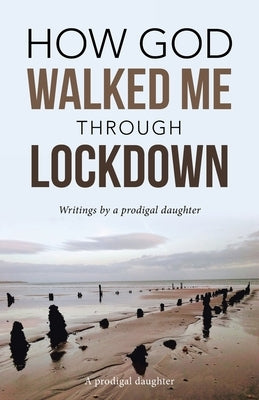 How God Walked Me Through Lockdown: Writings by a Prodigal Daughter by A Prodigal Daughter