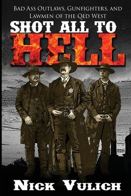Shot All to Hell: Bad Ass Outlaws, Gunfighters, and Law Men of the Old West by Vulich, Nick