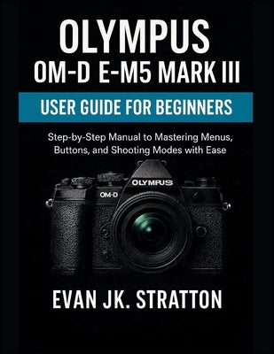 Olympus OM-D E-M5 Mark III User Guide for Beginners: Step-by-Step Manual to Mastering Menus, Buttons, and Shooting Modes with Ease by Jk Stratton, Evan