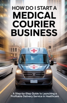 How Do I Start a Medical Courier Business: A Step-by-Step Guide to Launching a Profitable Delivery Service in Healthcare. by Haverford, Colin