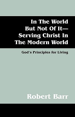 In the World But Not of It-Serving Christ in the Modern World: God's Principles for Living by Barr, Robert