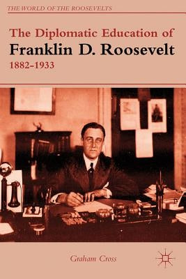 The Diplomatic Education of Franklin D. Roosevelt, 1882-1933 by Cross, G.
