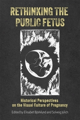Rethinking the Public Fetus: Historical Perspectives on the Visual Culture of Pregnancy by Björklund, Elisabet