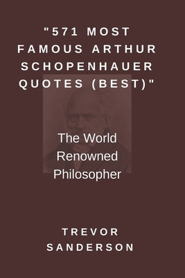 571 Most Famous Arthur Schopenhauer Quotes (Best): The World Renowned Philosopher by Sanderson, Trevor