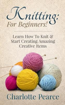 Knitting: For Beginners! - Learn How to Knit & Start Creating Amazing Creative Items by Pearce, Charlotte