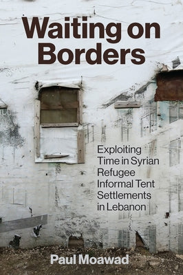 Waiting on Borders: Exploiting Time in Syrian Refugee Informal Tent Settlements in Lebanon by Moawad, Paul