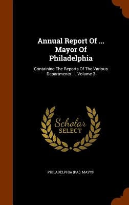 Annual Report Of ... Mayor Of Philadelphia: Containing The Reports Of The Various Departments ..., Volume 3 by Mayor, Philadelphia (Pa ).