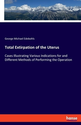 Total Extirpation of the Uterus: Cases Illustrating Various Indications for and Different Methods of Performing the Operation by Edebohls, George Michael