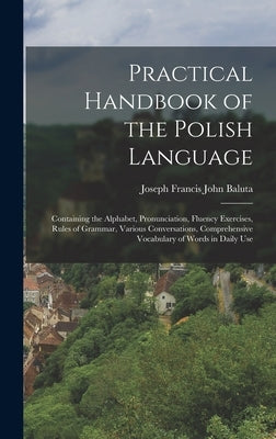 Practical Handbook of the Polish Language: Containing the Alphabet, Pronunciation, Fluency Exercises, Rules of Grammar, Various Conversations, Compreh by Baluta, Joseph Francis John