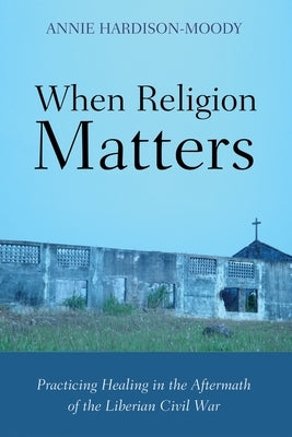 When Religion Matters: Practicing Healing in the Aftermath of the Liberian Civil War by Hardison-Moody, Annie