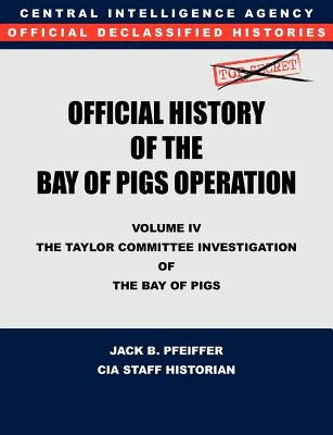 CIA Official History of the Bay of Pigs Invasion, Volume IV: The Taylor Committee Investigation of the Bay of Pigs by Cia History Office