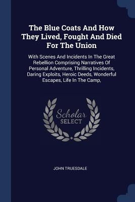 The Blue Coats And How They Lived, Fought And Died For The Union: With Scenes And Incidents In The Great Rebellion Comprising Narratives Of Personal A by Truesdale, John